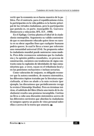 245Reseñas No. 15
Ciudadanos del mundo. Hacia una teoría de la ciudadanía
vertir que la economía no es buena maestra de la po-
lítica. Por el contrario, para el republicanismo cívico,
la participación en la vida pública es la fuente princi-
pal de las virtudes ciudadanas, pero la participación
que postula es, en parte, inasequible (G. Guevara:
Democracia y educación, IFE, D.F., 1998).
En el Epílogo, Cortina planteael ideal de la ciuda-
danía cosmopolita. Argumenta su validez sostenien-
do que es moralmente educado quien tiene en cuen-
ta en su obrar aquellos fines que cualquier humano
podría querer, lo cual le lleva a tener por referente
una comunidad universal (254). Su propuesta sobre
la ciudadanía mundial puede sostenerse como mode-
lo. Pero debe reconocerse asimismo que la ciudada-
nía y la opinión pública mundiales, en proceso de
construcción, coexisten con tendencias de signo con-
trario como la explosión de identidades de tipo comu-
nitarista que, a veces, rayan en el tribalismo local y
en las posiciones excluyentes e incluso sectarias.
Como valoración de conjunto, es obligado recono-
cer que la autora considera, de manera sistemática,
los diferentes tópicos tratados por la literatura espe-
cializada, si bien no alude a la más reciente (por
ejemplo, las discusiones que periódicamente recoge
la revista Citizenship Studies). Pero en términos teó-
ricos, el subtítulo del libro (Hacia una teoría de la ciu-
dadanía) resulta una promesa incumplida. Cortina
no lleva a cabo una discusión sistemática acerca de
las diferentes corrientes que abordan la ciudadanía
ni tampoco aporta un punto de vista personal sobre
ellas o acerca de la teoría que anuncia.
 