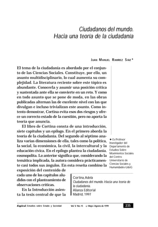 235Espiral, Estudios sobre Estado y Sociedad Vol. V. No.15 t Mayo /Agosto de 1999
El tema de la ciudadanía es abordado por el conjun-
to de las Ciencias Sociales. Constituye, por ello, un
asunto multidisciplinario, lo cual aumenta su com-
plejidad. La literatura reciente sobre este tópico es
abundante. Conocerla y asumir una posición crítica
y sustentada ante ella se convierte en un reto. Y como
en todo asunto que se pone de moda, en las obras
publicadas alternan las de excelente nivel con las que
divulgan e incluso trivializan este asunto. Como in-
tento demostrar, Cortina evita esos dos riesgos y ofre-
ce un correcto estado de la cuestión, pero no aporta la
teoría que anuncia.
El libro de Cortina consta de una introducción,
siete capítulos y un epílogo. En el primero aborda la
teoría de la ciudadanía. Del segundo al séptimo ana-
liza varias dimensiones de ella, tales como la política,
la social, la económica, la civil, la intercultural y la
educación cívica. En el epílogo plantea la ciudadanía.
cosmopolita. Lo anterior significa que, considerando la
temática implicada, la autora considera prácticamen-
te casi todos sus ángulos. En esta reseña combino la
Cortina,Adela
Ciudadanos del mundo. Hacia una teoría de
la ciudadanía.
Alianza Editorial
Madrid, 1997
JUAN MANUEL RAMÍREZ SÁIZ 3
Ciudadanos del mundo.
Hacia una teoría de la ciudadanía
3 Es Profesor
Investigador del
Departamento de
Estudios Sobre
Movimientos Sociales
del Centro
Universitario de
Ciencias Sociales y
Humanidades-UdeG
exposición del contenido de
cada uno de los capítulos alu-
didos con el planteamiento de
observaciones críticas.
En la Introducción asien-
ta la tesis central de que la
 