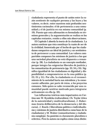 236
Juan Manuel Ramírez Sáiz
ciudadanía representa el punto de unión entre la ra-
zón sentiente de cualquier persona y las leyes y los
valores, es decir, entre nuestros más profundos sen-
timientos racionales: el de pertenencia a una comu-
nidad y el de justicia en esa misma comunidad (p.
19). Puesto que esta afirmación es formulada en tér-
minos generales y la argumentación se realiza en los
capítulos restantes, remito a ellos mis observaciones.
El Capítulo I aborda la teoría de la ciudadanía. La
autora sostiene que ésta constituye la razón de ser de
la civilidad, fomentada por el hecho de que los ciuda-
danos comparten un ideal de justicia y un sentimien-
to de pertenecer a una comunidad. Los valores com-
partidos componen los mínimos de justicia a los que
una sociedad pluralista no está dispuesta a renun-
ciar (p. 28). La ciudadanía es un concepto mediador,
porque integra las exigencias liberales de justicia y
las comunitarias de pertenencia (pp. 33; 34 y 35). Sig-
nifica igualdad de los ciudadanos en dignidad y dis-
ponibilidad a comprometerse en la cosa pública (p.
23; 25 y 31). Por ello, la ciudadanía es el reconoci-
miento de la sociedad hacia sus miembros y la conse-
cuente adhesión, por parte de éstos, a los proyectos
comunes. Sólo quien se sabe reconocido por una co-
munidad puede sentirse motivado para integrarse
activamente en ella (p. 32).
Las influencias teóricas más importantes en Cor-
tina son: W. Kymlicka (culturalista), Ch. Taylor (ética
de la autenticidad y multiculturalismo), J. Haber-
mas (teoría deliberativa de la democracia y del dis-
curso), J. Rawls ( liberalismo político o individualis-
mo y mínimos de justicia distributiva como base de la
ciudadanía) y M. Walzer (comunitarismo y ciudada-
nía compleja). Su posición es claramente pluralista o
ecléctica. Pero la autora no explica cómo estas distin-
 