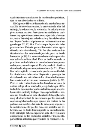 239Reseñas No. 15
Ciudadanos del mundo. Hacia una teoría de la ciudadanía
explicitación y ampliación de los derechos políticos,
que no son abordados en el libro.
El Capítulo III está dedicado a la ciudadanía so-
cial. De los derechos sociales, la autora alude a los del
trabajo, la educación, la vivienda, la salud y otras
prestaciones sociales. Pero centra su análisis en la di-
ferencia y oposición existente entre justicia y bienes-
tar, entre Estado justo o de derecho y Estado benefac-
tor. Según Cortina, el primero es la alternativa al se-
gundo (pp. 72, 77, 78 ). Y aclara que la justicia debe
procurarla el Estado; pero el bienestar debe agen-
ciárselo cada ciudadano (p. 75). Por ello, se deben ins-
titucionalizar los mínimos de justicia, pero no los de
bienestar (p. 80). La autora también realiza precisio-
nes sobre la solidaridad. Ésta es loable cuando la
practican los individuos en las relaciones interperso-
nales pero, asumida por el Estado, es decir, institu-
cionalizada, degenera en paternalismo (p. 71) . Fina-
liza este capítulo reconociendo que la comunidad de
los ciudadanos debe estar dispuesta a proteger los
derechos de sus miembros a los bienes indispensa-
bles, es decir, el acceso a un mínimo de justicia (p. 92).
Pero en este tratamiento de los derechos sociales, la
autora relega el rol mediador y regulador que el Es-
tado debe desempeñar en las relaciones que se enta-
blan entre capital y trabajo. Hoy es prioritario el res-
cate del Estado social ante el embate del neoliberalis-
mo y el (des)control de la economía por las redes de
capitales globalizados, que operan por encima de los
poderes nacionales. Además, la autora no argumen-
ta suficientemente que los derechos sociales son in-
herentes a, es decir, forman parte de la ciudadanía.
Este principio debe recuperarse ante el crecimiento
exponencial de los excluidos sociales. Finalmente,
por criticar al Estado paternalista no reconoce el lu-
 