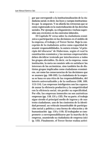 240
Juan Manuel Ramírez Sáiz
gar que corresponde a la institucionalización de la ciu-
dadanía social, es decir, las leyes y cuerpos instituciona-
les que la amparan. Y no aborda los retrocesos que se
están registrando en la materialización de los derechos
sociales. Por ejemplo, su relegamiento e incluso supre-
sión son crecientes en los contratos laborales.
El Capítulo IV versa sobre la ciudadanía econó-
mica o participación en las decisiones en el ámbito de
la empresa, el trabajo y el Tercer Sector. Bajo la con-
cepción de la ciudadanía activa como capacidad de
asumir responsabilidades, la autora retoma “el prin-
cipio del discurso” de Habermas, según el cual la
constitución económica y las normas empresariales
deben decidirse teniendo por interlocutores a todos
los grupos afectables. Es decir, en la empresa, como
institución, la meta no consiste sólo en satisfacer los
intereses de los accionistas, sino también los de dis-
tintos grupos implicados como ciudadanos económi-
cos, así como las consecuencias de las decisiones que
se asumen (pp. 100-102). La ciudadanía de la empre-
sa se basa en una ética de las responsabilidades, del
interés universalizable y de la confianza (108, 109;
113-114). Las empresas inteligentes son las capaces
de aunar la eficiencia productiva y la competitividad
con la eficiencia social, sin perder su especificidad.
Por ello, las empresas inmorales no son auténticas
empresas (pp. 118; 131 y 132). Por su parte, el trabajo
sigue siendo el principal medio de ingreso y de sus-
tento ciudadanos, uno de los cimientos de la identi-
dad personal, un vehículo insustituible de participa-
ción social y política y una forma de educación y de
humanización (pp. 116 y 119). El trabajador se com-
promete a corresponsabilizarse por la marcha de la
empresa, asumiendo su ciudadanía de empresa (sic)
(p. 122). Finalmente, el Tercer Sector realiza activi-
 