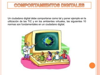 Un ciudadano digital debe comportarse como tal y poner ejemplo en la
utilización de las TIC y en los ambientes virtuales, las siguientes 10
normas son fundamentales en un ciudadano digital.
 