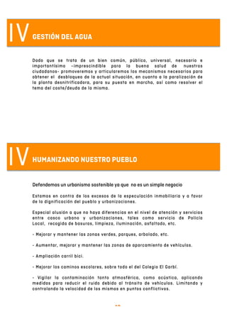   10	
  
IV
IV
GESTIÓN DEL AGUA
Dado que se trata de un bien común, público, universal, necesario e
importantísimo –imprescindible para la buena salud de nuestros
ciudadanos- promoveremos y articularemos los mecanismos necesarios para
obtener el desbloqueo de la actual situación, en cuanto a la paralización de
la planta desnitrificadora, para su puesta en marcha, así como resolver el
tema del coste/deuda de la misma.
HUMANIZANDO NUESTRO PUEBLO
Defendemos un urbanismo sostenible ya que no es un simple negocio
Estamos en contra de los excesos de la especulación inmobiliaria y a favor
de la dignificación del pueblo y urbanizaciones.
Especial alusión a que no haya diferencias en el nivel de atención y servicios
entre casco urbano y urbanizaciones, tales como servicio de Policía
Local, recogida de basuras, limpieza, iluminación, asfaltado, etc.
- Mejorar y mantener las zonas verdes, parques, arbolado, etc.
- Aumentar, mejorar y mantener las zonas de aparcamiento de vehículos.
- Ampliación carril bici.
- Mejorar los caminos escolares, sobre todo el del Colegio El Garbí.
- Vigilar la contaminación tanto atmosférica, como acústica, aplicando
medidas para reducir el ruido debido al tránsito de vehículos. Limitando y
controlando la velocidad de los mismos en puntos conflictivos.
 