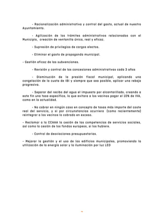   3	
  
- Racionalización administrativa y control del gasto, actual de nuestro
Ayuntamiento.
- Agilización de los trámites administrativos relacionados con el
Municipio, creación de ventanilla única, real y eficaz.
- Supresión de privilegios de cargos electos.
- Eliminar el gasto de propaganda municipal.
- Gestión eficaz de las subvenciones.
- Revisión y control de las concesiones administrativas cada 3 años
- Disminución de la presión fiscal municipal, aplicando una
congelación de la cuota de IBI y siempre que sea posible, aplicar una rebaja
progresiva.
- Separar del recibo del agua el impuesto por alcantarillado, creando a
este fin una tasa especifica, lo que evitara a los vecinos pagar el 10% de IVA,
como en la actualidad.
- No cobrar en ningún caso en concepto de tasas más importe del coste
real del servicio, y si por circunstancias ocurriera (como recientemente)
reintegrar a los vecinos lo cobrado en exceso.
- Reclamar a la CCAAA la cesión de las competencias de servicios sociales,
así como la cesión de los fondos europeos, si los hubiere.
- Control de desviaciones presupuestarias.
- Mejorar la gestión y el uso de los edificios municipales, promoviendo la
utilización de la energía solar y la iluminación por luz LED
 