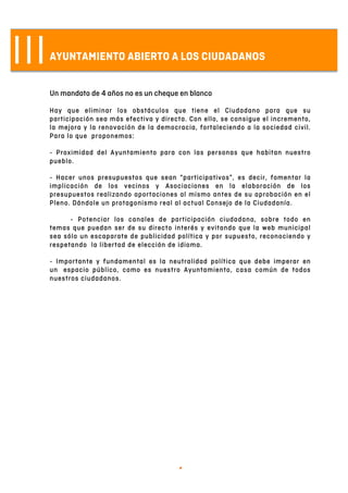   4	
  
IIIAYUNTAMIENTO ABIERTO A LOS CIUDADANOS
Un mandato de 4 años no es un cheque en blanco
Hay que eliminar los obstáculos que tiene el Ciudadano para que su
participación sea más efectiva y directa. Con ello, se consigue el incremento,
la mejora y la renovación de la democracia, fortaleciendo a la sociedad civil.
Para lo que proponemos:
- Proximidad del Ayuntamiento para con las personas que habitan nuestro
pueblo.
- Hacer unos presupuestos que sean “participativos”, es decir, fomentar la
implicación de los vecinos y Asociaciones en la elaboración de los
presupuestos realizando aportaciones al mismo antes de su aprobación en el
Pleno. Dándole un protagonismo real al actual Consejo de la Ciudadanía.
- Potenciar los canales de participación ciudadana, sobre todo en
temas que puedan ser de su directo interés y evitando que la web municipal
sea sólo un escaparate de publicidad política y por supuesto, reconociendo y
respetando la libertad de elección de idioma.
- Importante y fundamental es la neutralidad política que debe imperar en
un espacio público, como es nuestro Ayuntamiento, casa común de todos
nuestros ciudadanos.
 
