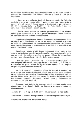   6	
  
los animales domésticos etc, imponiendo sanciones que en casos concretos
pudieran ser conmutables por trabajos sociales o tareas a favor de la
comunidad.
- Hacer un gran esfuerzo desde el Consistorio contra la Violencia,
maltrato y acoso de género, niños y personas mayores , respetando el
derecho a la diversidad luchando contra la discriminación por motivos de
identidad , sexual, cultural y lingüística etc. Promoviendo y apoyando
campañas de concienciación en este sentido.
- Policía Local: Realizar un estudio pormenorizado de la plantilla
actual y sus necesidades con el fin de garantizar el mismo tipo de seguridad
en las Urbanizaciones como en el casco urbano.
- Aparcamientos públicos: Realizar un adecuado mantenimiento, de los
existentes en la actualidad con el fin de reducir los baches existentes,
evitando que cuando llueva sea inaccesible para los usuarios y tratando de
reducir las molestias que el polvo ocasiona al vecindario en época seca :Av.
Cortes Valencianas / Celae.
Es evidente y notorio la falta de aparcamiento de nuestro casco urbano
, con el perjuicio que significa para el pequeño y mediano comercio, por lo
que es nuestra intención es ampliar las zonas públicas de aparcamiento
mediante convenios con los propietarios de los solares vacios.
- Solares y caminos. Cumplimiento de la normativa existente, iniciando
una campaña informativa a los propietarios de los mismos, para una vez
transcurrido el plazo actuar el Ayuntamiento realizando la limpieza
obligatoria y el vallado si no lo hubiera.
Es tal el deterioro y abandono actual de solares y parcelas sin
construcción, que es difícil encontrar alguna zona o urbanización donde no
exista algún caso, esta circunstancia conlleva riesgos de todo tipo para los
vecinos de las zonas afectadas. Que tienen que soportar las molestias que
ello comporta, incendios, escombros, cristales, maleza, ,acumulación de
suciedad de todo tipo , ratas etc.
Ejemplos: zona Colegio del Carmen, camino utilizado desde casco
urbano para ir al Colegio Garbí, las Tablas, y en general todas las
urbanizaciones.
- Ampliación de el Colegio El Garbí. Eliminación de las aulas prefabricadas.
- Instalación de cámaras de seguridad en puntos estratégicos del municipio.
- Impulso del proyecto del Barranco de Mandor.
 