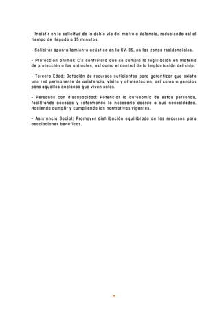   7	
  
- Insistir en la solicitud de la doble vía del metro a Valencia, reduciendo así el
tiempo de llegada a 15 minutos.
- Solicitar apantallamiento acústico en la CV-35, en las zonas residenciales.
- Protección animal: C’s controlará que se cumpla la legislación en materia
de protección a los animales, así como el control de la implantación del chip.
- Tercera Edad: Dotación de recursos suficientes para garantizar que exista
una red permanente de asistencia, visita y alimentación, así como urgencias
para aquellos ancianos que viven solos.
- Personas con discapacidad: Potenciar la autonomía de estas personas,
facilitando accesos y reformando lo necesario acorde a sus necesidades.
Haciendo cumplir y cumpliendo las normativas vigentes.
- Asistencia Social: Promover distribución equilibrada de los recursos para
asociaciones benéficas.
 