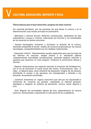   8	
  
VCULTURA, EDUCACIÓN, DEPORTE Y OCIO.
Pilares básicos para el buen desarrollo y progreso de todos nosotros
Sin voluntad partidista, son las personas las que hacen la cultura y no la
administración cuya misión principal es promoverla.
- Biblioteca y Centros Cívicos: Reformar instalaciones, dotándolas de más
ordenadores y acceso a internet. Adecuando los horarios a las necesidades
de los usuarios en fechas concretas.
- Nuevas tecnologías: Fomentar y fortalecer la difusión de la cultura,
haciendo compatible el actual modelo de consumo propiciado por las nuevas
tecnologías, compatibilizándolo con los modelos tradicionales.
- Educación Infantil : Reclamaremos ayudas especiales para que los hijos de
las familias sin recursos tengan acceso a la educación pública
,implementando actividades extraescolares, poniendo especial atención a
aquellos que necesitan un trato singular. Fomentar la conciliación laboral y
familiar.
- Deporte: Analizaremos con especial atención la situación del Polideportivo,
con el fin de minimizar el coste actual del mismo. Promoveremos más –si
cabe-, el deporte base, como elemento de educación integral de los jóvenes,
facilitando el acceso a las personas con discapacidad y dotando a las
escuelas de personal cualificado.
- Juventud: Crearemos un órgano consultivo que vele por las inquietudes e
iniciativas de nuestros los jóvenes, respetando la libertad personal,
ideológica y religiosa, en ámbitos de educación, cultura, salud, deporte y
ocio.
- Ocio: Regular las actividades lúdicas de ocio, especialmente en horario
nocturno, favoreciendo e impulsando la vida social de los ciudadanos.
 