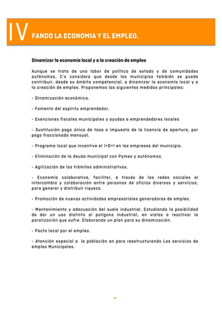   9	
  
IVFANDO LA ECONOMIA Y EL EMPLEO.
Dinamizar la economía local y a la creación de empleo
Aunque se trata de una labor de política de estado y de comunidades
autónomas, C’s considera que desde los municipios también se puede
contribuir, desde su ámbito competencial, a dinamizar la economía local y a
la creación de empleo. Proponemos las siguientes medidas principales:
- Dinamización económica.
- Fomento del espíritu emprendedor.
- Exenciones fiscales municipales y ayudas a emprendedores locales
- Sustitución pago único de tasa o impuesto de la licencia de apertura, por
pago fraccionado mensual.
- Programa local que incentive el I+D+I en las empresas del municipio.
- Eliminación de la deuda municipal con Pymes y autónomos.
- Agilización de los trámites administrativos.
- Economía colaborativa, facilitar, a través de las redes sociales el
intercambio y colaboración entre personas de oficios diversos y servicios,
para generar y distribuir riqueza.
- Promoción de nuevas actividades empresariales generadoras de empleo.
- Mantenimiento y adecuación del suelo industrial. Estudiando la posibilidad
de dar un uso distinto al polígono industrial, en vistas a reactivar la
paralización que sufre. Elaborando un plan para su dinamización.
- Pacto local por el empleo.
- Atención especial a la población en paro reestructurando Los servicios de
empleo Municipales.
 