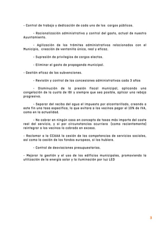  
3	
  
- Control de trabajo y dedicación de cada uno de los cargos públicos.
- Racionalización administrativa y control del gasto, actual de nuestro
Ayuntamiento.
- Agilización de los trámites administrativos relacionados con el
Municipio, creación de ventanilla única, real y eficaz.
- Supresión de privilegios de cargos electos.
- Eliminar el gasto de propaganda municipal.
- Gestión eficaz de las subvenciones.
- Revisión y control de las concesiones administrativas cada 3 años
- Disminución de la presión fiscal municipal, aplicando una
congelación de la cuota de IBI y siempre que sea posible, aplicar una rebaja
progresiva.
- Separar del recibo del agua el impuesto por alcantarillado, creando a
este fin una tasa especifica, lo que evitara a los vecinos pagar el 10% de IVA,
como en la actualidad.
- No cobrar en ningún caso en concepto de tasas más importe del coste
real del servicio, y si por circunstancias ocurriera (como recientemente)
reintegrar a los vecinos lo cobrado en exceso.
- Reclamar a la CCAAA la cesión de las competencias de servicios sociales,
así como la cesión de los fondos europeos, si los hubiere.
- Control de desviaciones presupuestarias.
- Mejorar la gestión y el uso de los edificios municipales, promoviendo la
utilización de la energía solar y la iluminación por luz LED
 