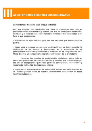  
4	
  
IIIAYUNTAMIENTO ABIERTO A LOS CIUDADANOS
Un mandato de 4 años no es un cheque en blanco
Hay que eliminar los obstáculos que tiene el Ciudadano para que su
participación sea más efectiva y directa. Con ello, se consigue el incremento,
la mejora y la renovación de la democracia, fortaleciendo a la sociedad civil.
Para lo que proponemos:
- Proximidad del Ayuntamiento para con las personas que habitan nuestro
pueblo.
- Hacer unos presupuestos que sean “participativos”, es decir, fomentar la
implicación de los vecinos y Asociaciones en la elaboración de los
presupuestos realizando aportaciones al mismo antes de su aprobación en el
Pleno. Dándole un protagonismo real al actual Consejo de la Ciudadanía.
- Potenciar los canales de participación ciudadana, sobre todo en
temas que puedan ser de su directo interés y evitando que la web municipal
sea sólo un escaparate de publicidad política y por supuesto, reconociendo y
respetando la libertad de elección de idioma.
- Importante y fundamental es la neutralidad política que debe imperar en
un espacio público, como es nuestro Ayuntamiento, casa común de todos
nuestros ciudadanos.
 