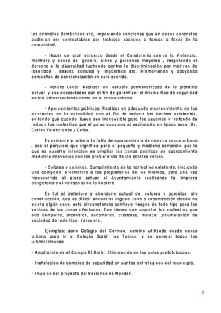  
6	
  
los animales domésticos etc, imponiendo sanciones que en casos concretos
pudieran ser conmutables por trabajos sociales o tareas a favor de la
comunidad.
- Hacer un gran esfuerzo desde el Consistorio contra la Violencia,
maltrato y acoso de género, niños y personas mayores , respetando el
derecho a la diversidad luchando contra la discriminación por motivos de
identidad , sexual, cultural y lingüística etc. Promoviendo y apoyando
campañas de concienciación en este sentido.
- Policía Local: Realizar un estudio pormenorizado de la plantilla
actual y sus necesidades con el fin de garantizar el mismo tipo de seguridad
en las Urbanizaciones como en el casco urbano.
- Aparcamientos públicos: Realizar un adecuado mantenimiento, de los
existentes en la actualidad con el fin de reducir los baches existentes,
evitando que cuando llueva sea inaccesible para los usuarios y tratando de
reducir las molestias que el polvo ocasiona al vecindario en época seca :Av.
Cortes Valencianas / Celae.
Es evidente y notorio la falta de aparcamiento de nuestro casco urbano
, con el perjuicio que significa para el pequeño y mediano comercio, por lo
que es nuestra intención es ampliar las zonas públicas de aparcamiento
mediante convenios con los propietarios de los solares vacios.
- Solares y caminos. Cumplimiento de la normativa existente, iniciando
una campaña informativa a los propietarios de los mismos, para una vez
transcurrido el plazo actuar el Ayuntamiento realizando la limpieza
obligatoria y el vallado si no lo hubiera.
Es tal el deterioro y abandono actual de solares y parcelas sin
construcción, que es difícil encontrar alguna zona o urbanización donde no
exista algún caso, esta circunstancia conlleva riesgos de todo tipo para los
vecinos de las zonas afectadas. Que tienen que soportar las molestias que
ello comporta, incendios, escombros, cristales, maleza, ,acumulación de
suciedad de todo tipo , ratas etc.
Ejemplos: zona Colegio del Carmen, camino utilizado desde casco
urbano para ir al Colegio Garbí, las Tablas, y en general todas las
urbanizaciones.
- Ampliación de el Colegio El Garbí. Eliminación de las aulas prefabricadas.
- Instalación de cámaras de seguridad en puntos estratégicos del municipio.
- Impulso del proyecto del Barranco de Mandor.
 