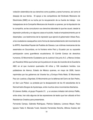 10
violación sistemática de sus derechos como pueblos y seres humanos, así como el
despojo de sus tierras. El apoyo a los compañeros del Sindicato Mexicano de
Electricista (SME) en su lucha por la recuperación de su fuente de trabajo. Los
trabajadores de la Compañía Mexicana de Aviación a quienes; por la liquidación de
la compañía, se les conculcaron sus derechos laborales lo que les causó; desde la
depresión profunda y en algunos casos el suicidio, hasta el empobrecimiento por el
desempleo. Los testimonios de la represión que ejerció el gobernador Ulises Ruiz,
a los ciudadanos oaxaqueños como forma de desmantelamiento del movimiento de
la APPO, Asamblea Popular de Pueblos de Oaxaca. Las víctimas mexicanas de los
asesinatos en Sucumbios, en la frontera entre Perú y Ecuador por su supuesta
participación como guerrilleros ecuatorianos. El Comité Cerezo de derechos
humanos. El Movimiento Ciudadano por la Justicia 5 de junio A.C. y Manos Unidas
por Nuestros Niños que luchan por la justicia en el caso de incendio de la Guardería
ABC en el que murieron quemados 49 niños y 106 resultaron heridos. Los
pobladores de Atenco, Estado de México quienes, en mayo de 2006, fueron
reprimidos por los gobiernos de Vicente fox y Enrique Peña Nieto. El Movimento
Paz con Justicia y Dignidad, El Movimiento por la defensa del Cerro de San Pedro,
en San Luis Potosí. La protesta por la desaparación de los 43 estudiantes de la
Normal Isidro Burgos de Ayotzinapa, entre muchos otros movimientos libertarios.
El Llanero Solitito, el grupo Proyecto 21, y un anciano imitador del cómico Palillo,
entre otras, han sido algunas de las expresiones de teatro que han utlizado el foro
Resistencia Creativa para presentarse.
Fernanda Campa, Gabriela Rodríguez, Patricia Galeana, Lorenzo Meyer, Paco
Ignacio Taibo II, Marcela Turati, Gerardo Fernández Noroña, Alfonso Suárez del
 