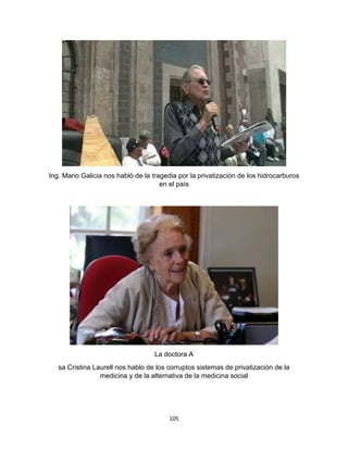 105
Ing. Mario Galicia nos hablò de la tragedia por la privatizaciòn de los hidrocarburos
en el paìs
La doctora A
sa Cristina Laurell nos hablo de los corruptos sistemas de privatizaciòn de la
medicina y de la alternativa de la medicina social
 