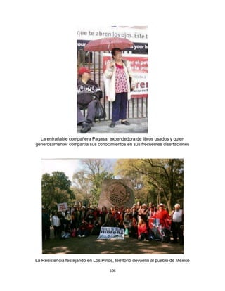 106
La entrañable compañera Pagasa, expendedora de libros usados y quien
generosamenter compartía sus conocimientos en sus frecuentes disertaciones
La Resistencia festejando en Los Pinos, territorio devuelto al pueblo de México
 