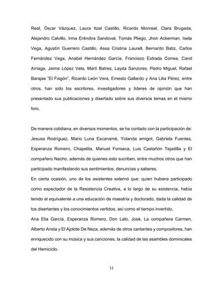 11
Real, Óscar Vázquez, Laura Itzel Castillo, Ricardo Monreal, Clara Brugada,
Alejandro Calvillo, Irma Eréndira Sandoval, Tomás Pliego, Jhon Ackerman, Isela
Vega, Agustín Guerrero Castillo, Assa Cristina Laurell, Bernardo Batiz, Carlos
Fernández Vega, Anabel Hernández García, Francisco Estrada Correa, Carol
Arriaga, Jaime López Vela, Martí Batres, Layda Sanzores, Pedro Miguel, Rafael
Barajas “El Fisgón”, Ricardo León Vera, Ernesto Gallardo y Ana Lilia Pérez, entre
otros, han sido los escritores, investigadores y líderes de opinión que han
presentado sus publicaciones y disertado sobre sus diversos temas en el mismo
foro.
De manera cotidiana, en diversos momentos, se ha contado con la participación de:
Jesusa Rodríguez, Mario Luna Escanamé, Yolanda amigot, Gabriela Fuentes,
Esperanza Romero, Chapelita, Manuel Fonseca, Luis Castañón Tejadilla y El
compañero Nacho, además de quienes esto sucriben, entre muchos otros que han
participado manifestando sus sentimientos, denuncias y saberes.
En cierta ocasión, uno de los asistentes externó que: quien hubiera participado
como espectador de la Resistencia Creativa, a lo largo de su existencia, había
tenido el equivalente a una educación de maestría y doctorado, dada la calidad de
los disertantes y los conocimientos vertidos, así como el tiempo invertido.
Ana Elia García, Esperanza Romero, Don Lalo, José, La compañera Carmen,
Alberto Arista y El Ajolote De Neza, además de otros cantantes y compositores, han
enriquecido con su música y sus canciones, la calidad de las asambles dominicales
del Hemiciclo.
 