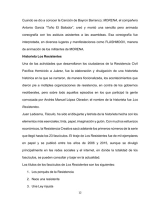12
Cuando se dio a conocer la Canción de Bayron Barranco; MORENA, el compañero
Antonio García “Toño El Bailador”, creó y montó una sencilla pero animada
coreografía con los asiduos asistentes a las asambleas. Esa coreografía fue
interpretada, en diversos lugares y manifestaciones como FLASHMOOV, manera
de animación de los militantes de MORENA.
Historieta Los Resistentes
Una de las actividades que desarrollaron los ciudadanos de la Resistencia Civil
Pacífica Hemiciclo a Juárez, fue la elaboración y divulgación de una historieta
histórica en la que se narraron, de manera ficcionalizada, los acontecimientos que
dieron pie a múltiples organizaciones de resistencia, en contra de los gobiernos
neoliberales, pero sobre todo aquellos episodios en los que participó la gente
convocada por Andrés Manuel López Obrador; el nombre de la historieta fue Los
Resistentes.
Juan Ledesma, Tlacuilo, ha sido el dibujante y letrista de la historieta hecha con los
elementos más esenciales; tinta, papel, imaginación y guión. Con muchos esfuerzos
económicos, la Resistencia Creativa sacó adelante los primeros números de la serie
que llegó hasta los 23 fascículos. El tiraje de Los Resistentes fue de mil ejemplares
en papel y se publicó entre los años de 2006 y 2015, aunque se divulgó
principalmente en las redes sociales y el internet, en donde la totalidad de los
fascículos, se pueden consultar y bajar en la actualidad.
Los títulos de los fascículos de Los Resistentes son los siguientes:
1. Los porqués de la Resistencia
2. Nace una resistente
3. Una Ley injusta
 