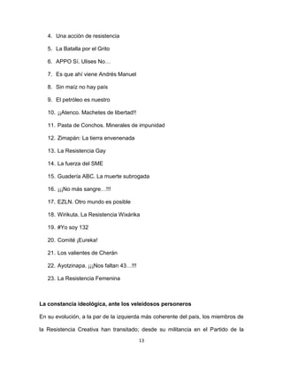 13
4. Una acción de resistencia
5. La Batalla por el Grito
6. APPO Sí. Ulises No…
7. Es que ahí viene Andrés Manuel
8. Sin maíz no hay país
9. El petróleo es nuestro
10. ¡¡Atenco. Machetes de libertad!!
11. Pasta de Conchos. Minerales de impunidad
12. Zimapán: La tierra envenenada
13. La Resistencia Gay
14. La fuerza del SME
15. Guadería ABC. La muerte subrogada
16. ¡¡¡No más sangre…!!!
17. EZLN. Otro mundo es posible
18. Wirikuta. La Resistencia Wixárika
19. #Yo soy 132
20. Comité ¡Eureka!
21. Los valientes de Cherán
22. Ayotzinapa. ¡¡¡Nos faltan 43…!!!
23. La Resistencia Femenina
La constancia ideológica, ante los veleidosos personeros
En su evolución, a la par de la izquierda más coherente del país, los miembros de
la Resistencia Creativa han transitado; desde su militancia en el Partido de la
 