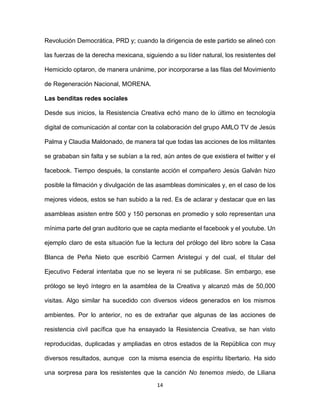14
Revolución Democrática, PRD y; cuando la dirigencia de este partido se alineó con
las fuerzas de la derecha mexicana, siguiendo a su líder natural, los resistentes del
Hemiciclo optaron, de manera unánime, por incorporarse a las filas del Movimiento
de Regeneración Nacional, MORENA.
Las benditas redes sociales
Desde sus inicios, la Resistencia Creativa echó mano de lo último en tecnología
digital de comunicación al contar con la colaboración del grupo AMLO TV de Jesús
Palma y Claudia Maldonado, de manera tal que todas las acciones de los militantes
se grababan sin falta y se subían a la red, aún antes de que existiera el twitter y el
facebook. Tiempo después, la constante acción el compañero Jesús Galván hizo
posible la filmación y divulgación de las asambleas dominicales y, en el caso de los
mejores videos, estos se han subido a la red. Es de aclarar y destacar que en las
asambleas asisten entre 500 y 150 personas en promedio y solo representan una
mínima parte del gran auditorio que se capta mediante el facebook y el youtube. Un
ejemplo claro de esta situación fue la lectura del prólogo del libro sobre la Casa
Blanca de Peña Nieto que escribió Carmen Aristegui y del cual, el titular del
Ejecutivo Federal intentaba que no se leyera ni se publicase. Sin embargo, ese
prólogo se leyó íntegro en la asamblea de la Creativa y alcanzó más de 50,000
visitas. Algo similar ha sucedido con diversos videos generados en los mismos
ambientes. Por lo anterior, no es de extrañar que algunas de las acciones de
resistencia civil pacífica que ha ensayado la Resistencia Creativa, se han visto
reproducidas, duplicadas y ampliadas en otros estados de la República con muy
diversos resultados, aunque con la misma esencia de espíritu libertario. Ha sido
una sorpresa para los resistentes que la canción No tenemos miedo, de Liliana
 