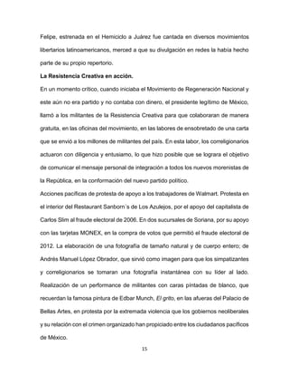 15
Felipe, estrenada en el Hemiciclo a Juárez fue cantada en diversos movimientos
libertarios latinoamericanos, merced a que su divulgación en redes la había hecho
parte de su propio repertorio.
La Resistencia Creativa en acción.
En un momento crítico, cuando iniciaba el Movimiento de Regeneración Nacional y
este aún no era partido y no contaba con dinero, el presidente legítimo de México,
llamó a los militantes de la Resistencia Creativa para que colaboraran de manera
gratuita, en las oficinas del movimiento, en las labores de ensobretado de una carta
que se envió a los millones de militantes del país. En esta labor, los correligionarios
actuaron con diligencia y entusiamo, lo que hizo posible que se lograra el objetivo
de comunicar el mensaje personal de integración a todos los nuevos morenistas de
la República, en la conformación del nuevo partido político.
Acciones pacíficas de protesta de apoyo a los trabajadores de Walmart. Protesta en
el interior del Restaurant Sanborn´s de Los Azulejos, por el apoyo del capitalista de
Carlos Slim al fraude electoral de 2006. En dos sucursales de Soriana, por su apoyo
con las tarjetas MONEX, en la compra de votos que permitió el fraude electoral de
2012. La elaboración de una fotografía de tamaño natural y de cuerpo entero; de
Andrés Manuel López Obrador, que sirvió como imagen para que los simpatizantes
y correligionarios se tomaran una fotografía instantánea con su líder al lado.
Realización de un performance de militantes con caras píntadas de blanco, que
recuerdan la famosa pintura de Edbar Munch, El grito, en las afueras del Palacio de
Bellas Artes, en protesta por la extremada violencia que los gobiernos neoliberales
y su relación con el crimen organizado han propiciado entre los ciudadanos pacíficos
de México.
 