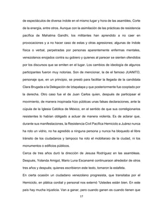 17
de espectáculos de diversa índole en el mismo lugar y hora de las asambles, Corte
de la energía, entre otros. Aunque con la asimilación de las prácticas de resistencia
pacífica de Mahatma Gandhi, los militantes han aprendido a no caer en
provocaciones y a no hacer caso de estas y otras agresiones; algunas de índole
física o verbal, perpetradas por personas aparentemente enfermas mentales,
venezolanos enojados contra su gobiero y quienes al parecer se sienten ofendidos
por los discursos que se emiten en el lugar. Los cambios de ideología de algunos
participantes fueron muy notorias. Son de mencionar, la de el famoso JUANITO,
personaje que, en un principio, se prestó para facilitar la llegada de la candidata
Clara Brugada a la Delegación de Iztapalapa y que posteriormente fue cooptado por
la derecha. Otro caso fue el de Juan Carlos quien, después de participaar el
movimiento, de manera inopinada hizo públicas unas falsas declaraciones, ante la
cúpula de la Iglesia Católica de México, en el sentido de que sus correligionarios
resistentes lo habían obligado a actuar de manera violenta. Es de aclarar que,
durante sus manifestaciones, la Resistencia Civil Pacífica Hemiciclo a Juárez nunca
ha roto un vidrio, no ha agredido a ninguna persona y nunca ha bloquedo el libre
tránsito de los ciudadanos y tampoco ha roto el mobiliaraio de la ciudad, ni los
monumentos o edificios públicos.
Cerca de tres años duró la dirección de Jesusa Rodríguez en las asambleas.
Después, Yolanda Amigot, Mario Luna Escanamé continuaraon alrededor de otros
tres años y después; quienes escribieron este texto, tomaron la estafeta.
En cierta ocasión un ciudadano venezolano progresista, que transitaba por el
Hemiciclo, en plática cordial y personal nos externó “Ustedes están bien. En este
país hay mucha injusticia. Van a ganar, pero cuando ganen es cuando tienen que
 