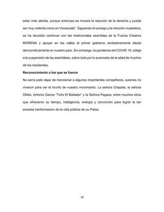 18
estar más alertas, porque entonces se iniciará la reacción de la derecha y puede
ser muy violenta como en Venezuela”. Siguiendo el consejo y la intuición ciudadana,
se ha decidido continuar con las tradicionales asamblea de la Fuerza Creativa
MORENA y apoyar en las calles al primer gobierno verdaderamente electo
democráticamente en nuestro país. Sin embargo, la pandemia del COVID 19, obligó
a la suspensión de las asambleas, sobre todo por lo avanzado de la edad de muchos
de los resistentes.
Reconocimiento a los que se fueron
No sería justo dejar de mencionar a algunos importantes compañeros, quienes no
vivieron para ver el triunfo de nuestro movimiento. La señora Chapela, la señora
Ofelia, Antonio Garcia “Toño El Bailador” y la Señora Pagaza, entre muchos otros
que ofrecieron su tiempo, inteligencia, energía y convicción para lograr la tan
ansiada tranformación de la vida pública de su Patria.
 