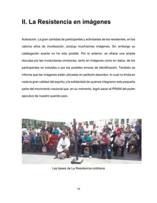 19
II. La Resistencia en imágenes
Aclaración. La gran cantidad de participantes y actividades de los resistentes, en los
catorce años de movilización, produjo muchísimas imágenes. Sin embargo su
catalogación exacta no ha sido posible. Por lo anterior, se ofrece una amplia
disculpa por las involuntarias omisiones, tanto en imágenes como en datos, de los
participantes no incluidos o por los posibles errores de identificación. También se
informa que las imágenes están ubicadas en perfecto desorden, lo cual no limita en
nada la gran calidad del espíritu y la solidaridad de quienes integraron esta pequeña
parte del movimiento nacional que, en su momento, logró sacar al PRIAN del poder
ejecutivo de nuestro querido país.
Las bases de La Resistencia cotidiana
 