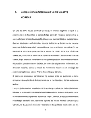 3
I. De Resistencia Creativa a Fuerza Creativa
MORENA
En julio de 2006, fraude electoral que llevó; de manera ilegitima e ilegal, a la
presidencia de la República al panista Felipe Calderón Hinojosa, atendiendo a la
convocatoria de la teatrista Jesusa Rodríguez, una buen cantidad de ciudadanos de
diversas ideologías; profesionistas, obreros, indigentes y demás; en su mayoría
personas de la tercera edad, convencidos de que su actividad y movilización era
necesaria e importante para cambiar el estado de cosas, en la vida pública de
México, se juntaron en el Hemiciclo a Juárez de la Alameda Central de la Ciudad de
México, lugar en el que comenzaron a ensayar la aplicación de diversas formas de
movilización y resistencia civil pacífica, en contra de los gobiernos neoliberales. La
dirección nacional, política y moral del movimiento recayó en el liderazgo del
presidente legítimo de México Andrés Manuel López Obrador.
El padrón de ciudadanos participantes ha oscilado entre los quinientos y ciento
cincuenta; dependiendo de la importancia de la movilización y de las acciones a
realizar.
Los principales motivos inmediatos de la reunión y movilización de los ciudadanos
libres de la así llamada: Resistencia Creativa Hemiciclo a Juárez fueron, entre otros:
el desconocimiento al gobierno espurio de Felipe Calderón, el apoyo al movimiento
y liderazgo resistente del presidente legítimo de Méxco Andrés Manuel López
Obrador, la divulgación denuncia y rechazo de las políticas neoliberales de los
 