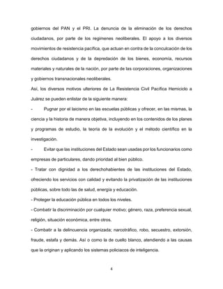 4
gobiernos del PAN y el PRI. La denuncia de la eliminación de los derechos
ciudadanos, por parte de los regimenes neoliberales. El apoyo a los diversos
movimientos de resistencia pacífica, que actuan en contra de la conculcación de los
derechos ciudadanos y de la depredación de los bienes, economía, recursos
materiales y naturales de la nación, por parte de las corporaciones, organizaciones
y gobiernos transnacionales neoliberales.
Así, los diversos motivos ulteriores de La Resistencia Civil Pacífica Hemiciclo a
Juárez se pueden enlistar de la siguiente manera:
- Pugnar por el laicismo en las escuelas públicas y ofrecer, en las mismas, la
ciencia y la historia de manera objetiva, incluyendo en los contenidos de los planes
y programas de estudio, la teoría de la evolución y el método científico en la
investigación.
- Evitar que las instituciones del Estado sean usadas por los funcionarios como
empresas de particulares, dando prioridad al bien público.
- Tratar con dignidad a los derechohabientes de las instituciones del Estado,
ofreciendo los servicios con calidad y evitando la privatización de las instituciones
públicas, sobre todo las de salud, energía y educación.
- Proteger la educación pública en todos los niveles.
- Combatir la discriminación por cualquier motivo; género, raza, preferencia sexual,
religión, situación económica, entre otros.
- Combatir a la delincuencia organizada; narcotráfico, robo, secuestro, extorsión,
fraude, estafa y demás. Así o como la de cuello blanco, atendiendo a las causas
que la originan y aplicando los sistemas policiacos de inteligencia.
 
