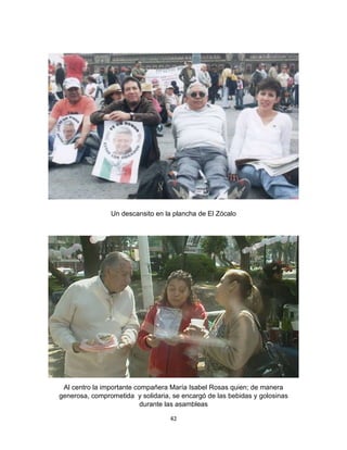 42
Un descansito en la plancha de El Zócalo
Al centro la importante compañera María Isabel Rosas quien; de manera
generosa, comprometida y solidaria, se encargó de las bebidas y golosinas
durante las asambleas
 
