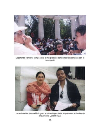 47
Esperanza Romero; compositora e intérprete de canciones relacionadas con el
movimiento
Los resistentes Jesusa Rodríguez y Jaime López Vela; importantes activistas del
movimiento LGBTTTIQA
 