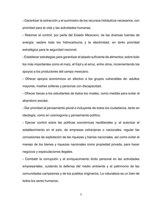 5
- Garantizar la extracción y el suministro de los recursos hidráulicos necesarios, con
prioridad para la vida y las actividades humanas.
- Retomar el control, por parte del Estado Mexicano, de las diversas fuentes de
energía; saobre todo los hidrocarburos y la electrividad, en tanto prioridad
estratégica para la seguridad nacional.
- Establecer estrategias para garantizar el abasto suficiente de alimentos; sobre todo
los más importantes como el maíz, el frijol y el arroz, entre otros, incrementando los
apoyos a los productores del campo mexicano.
- Ofrecer apoyos económicos en efectivo a los grupos vulnerables de: adultos
mayores, madres solteras y personas con discapacidad.
- Ofrecer becas a los estudiantes de todos los niveles, como medida para evitar el
abandono escolar.
- Dar prioridad al pensamiento plural e incluyente de todos los ciudadanos, tanto en
ideología, como en cosmogonía y pensamiento político.
- Ejercer control sobre las políticas económicas neoliberales y; al autorizar el
establecimiento en el país, de empresas extranjeras o nacionales, regular las
concesiones de explotación de las riquezas y bienes nacionales, así como evitar el
manejo de los bienes y riquezas nacionales como propiedad privada, para hacer
negocios y especulaciones ilegales.
- Combatir la corrupción y el enriquecimiento ilícito personal en las actividades
empresariales, cuidando la defensa del medio ambiente y el patrimonio de las
comunidades campesinas y de los pueblos originarios. La naturaleza es un bien de
todos los seres humanos.
 
