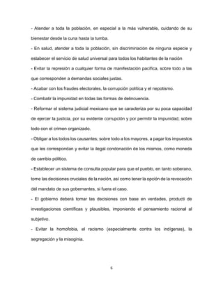 6
- Atender a toda la población, en especial a la más vulnerable, cuidando de su
bienestar desde la cuna hasta la tumba.
- En salud, atender a toda la población, sin discriminación de ninguna especie y
estabecer el servicio de salud universal para todos los habitantes de la nación
- Evitar la represión a cualquier forma de manifestación pacífica, sobre todo a las
que corresponden a demandas sociales justas.
- Acabar con los fraudes electorales, la corrupción política y el nepotismo.
- Combatir la impunidad en todas las formas de delincuencia.
- Reformar el sistema judicial mexicano que se caracteriza por su poca capacidad
de ejercer la justicia, por su evidente corrupción y por permitir la impunidad, sobre
todo con el crimen organizado.
- Obligar a los todos los causantes; sobre todo a los mayores, a pagar los impuestos
que les correspondan y evitar la ilegal condonación de los mismos, como moneda
de cambio pólitico.
- Establecer un sistema de consulta popular para que el pueblo, en tanto soberano,
tome las decisiones cruciales de la nación, así como tener la opción de la revocación
del mandato de sus gobernantes, si fuera el caso.
- El gobierno deberá tomar las decisiones con base en verdades, producti de
investigaciones científicas y plausibles, imponiendo el pensamiento racional al
subjetivo.
- Evitar la homofobia, el racismo (especialmente contra los indígenas), la
segregación y la misoginia.
 