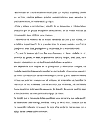 7
- No intervenir en la libre decisión de las mujeres con respecto al aborto y ofrecer
los servicios médicos públicos gratuitos correspondientes, para garantizar la
práctica del mismo, de manera sana y segura.
- Evitar y aclarar la reproducción y difusión de las infodemias, o noticias falsas,
producidas por los grupos antagónicos al movimiento, en los medios masivos de
comunicación, tanto públicos como privados.
- Reinvindicar la memoria de los héroes libertarios del país y sus luchas, sin
invisibilizar la participación de la gran diversidad de actores; sociales, económicos
y religiosos, entre otros, protagónicos y antagónicos, de la Historia nacional.
- Ponderar la igualdad de todos los seres humanos; en tantro ciudadanos, sin
distinción de género, de raza, de preferencia sexual y religión, entre otros, en el
ejercicio; sin restricciones, de las libertades individuales y sociales.
Sin experiencia cual ninguna en la participación y movilización callejera, los
ciudadanos resistentes aprendieron sobre la marcha desde; cómo montar un equipo
de sonido con electricidad de las líneas callejeras, misma que era sistemáticamente
cortada por quienes; enviados por el gobierno, se encargaban de boicotear la
realización de las asambleas. Ante tal situación, los resistentes, paulatinamente
fueron adoptando sistemas más autónomos de dotación de energía eléctrica, para
el funcionamiento de su muy necesario equipo de sonido.
Se decidió que la frecuencia de las asambleas fuese semanal y que cada reunión
se desarrollara cada domingo, entre las 11:00 y las 14:00 horas, situación que se
ha mantenido inalterada por espacio de trece años, contando casi siempre con el
apoyo de las fuerzas locales del orden.
 
