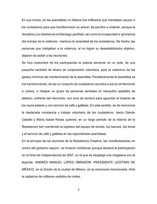 8
En sus inicios, en las asambleas no faltaron los infiltrados que intentaban azuzar a
los ciudadanos para que transformaran su actuar; de pacífico a violento, aunque la
disciplina y la obediencia al liderazgo pacifista; así como la incapacidad e ignorancia
del manejo de la violencia, mantuvo la serenidad de los ciudadanos. De hecho, las
personas que instigaban a la violencia, al no lograr su desestabilizador objetivo,
dejaron de asistir a las reuniones.
Se hizo costumbre de los participantes la colecta semanal; en un bote, de una
pequeña cantidad de dinero de cooperación voluntaria, para la cobertura de los
gastos mínimos del mantenimiento de la asamblea. Paulatinamente la asamblea se
fue transformando; de ser un conjunto de ciudadanos reunidos a pie en el Hemiciclo
a Juárez, a integrar un grupo de personas sentadas en banquitos apilables de
plástico, enfrente del Hemiciclo, con lona de sombra para aguantar el impacto de
los rayos solares y con servicio de café y galletas. En este sentido, es de mencionar
la destacada constancia y trabajo voluntario de los ciudadanos: Jesús Galván
Cabello y María Isabel Rosas quienes; en un largo periodo de la historia de la
Resistencia han mantenido la logística del equipo de sonido, los bancos, las lonas
y el servicio de café y galletas en las espontáneas asambleas.
En el principio de las acciones de la Resistencia Creativa, las manifestaciones en
contra del gobierno espurio se hicieron cotidianas aunque destacó la participación
en el Grito de Independencia de 2007, en el que se desplegó una megalona con la
leyenda: ANDRÉS MANUEL LÓPEZ OBRADOR. PRESIDENTE LEGÍTIMO DE
MÉXICO, en el Zócalo de la ciudad de México, en la ceremonia mencionada. Ante
la vigilancia de militares vestidos de civiles.
 