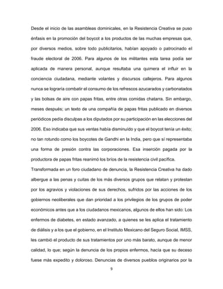 9
Desde el inicio de las asambleas dominicales, en la Resistencia Creativa se puso
énfasis en la promoción del boycot a los productos de las muchas empresas que,
por diversos medios, sobre todo publicitarios, habían apoyado o patrocinado el
fraude electoral de 2006. Para algunos de los militantes esta tarea podía ser
aplicada de manera personal, aunque resultaba una quimera el influir en la
conciencia ciudadana, mediante volantes y discursos callejeros. Para algunos
nunca se lograría combatir el consumo de los refrescos azucarados y carbonatados
y las bolsas de aire con papas fritas, entre otras comidas chatarra. Sin embargo,
meses después; un texto de una compañía de papas fritas publicado en diversos
periódicos pedía disculpas a los diputados por su participación en las elecciones del
2006. Eso indicaba que sus ventas había disminuído y que el boycot tenía un éxito;
no tan rotundo como los boycotes de Gandhi en la India, pero que sí representaba
una forma de presión contra las corporaciones. Esa inserción pagada por la
productora de papas fritas reanimó los bríos de la resistencia civil pacífica.
Transformada en un foro ciudadano de denuncia, la Resistencia Creativa ha dado
albergue a las penas y cuitas de los más diversos grupos que relatan y protestan
por los agravios y violaciones de sus derechos, sufridos por las acciones de los
gobiernos neoliberales que dan prioridad a los privilegios de los grupos de poder
económicos antes que a los ciudadanos mexicanos, algunos de ellos han sido: Los
enfermos de diabetes, en estado avanzado, a quienes se les aplica el tratamiento
de diálisis y a los que el gobierno, en el Instituto Mexicano del Seguro Social, IMSS,
les cambió el producto de sus tratamientos por uno más barato, aunque de menor
calidad, lo que; según la denuncia de los propios enfermos, hacía que su deceso
fuese más expedito y doloroso. Denuncias de diversos pueblos originarios por la
 