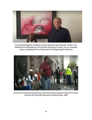 94
El presidente legítimo de México Andrés Manuel López Obrador felicita a los
militantes de la Resistencia Civil Pacífica Hemiciclo a Juárez, por su constante
apoyo y participación en el Movimiento de Regeneración Nacional
Una de las muchas participaciones informativas del compañero Manuel Fonseca,
miembro del Sindicato Mexicano de Electricistas, SME
 