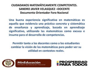 CIUDADANOS MATEMÁTICAMENTE COMPETENTES. 
SANDRO JAVIER VELASQUEZ –DOCENTE 
Documento Orientador Foro Nacional 
Una buena experiencia significativa en matemáticas es 
aquella que evidencia una práctica concreta y sistemática 
de enseñanza y aprendizaje, basada en aprendizaje 
significativo, utilizando las matemáticas como excusa e 
insumo para el desarrollo de competencias. 
Permitir tanto a los docentes como a los estudiantes 
cambiar la visión de las matemáticas para poder ver su 
utilidad en contextos reales. 
 