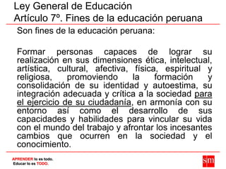 Ley General de Educación
Artículo 7º. Fines de la educación peruana
  Son fines de la educación peruana:

  Formar persona...
