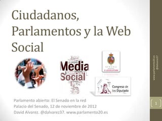 Ciudadanos,
Parlamentos y la Web
Social




                                                  www.parlamento20.es
                                                          @dalvarez37
Parlamento abierto: El Senado en la red
                                                         1
Palacio del Senado, 12 de noviembre de 2012
David Alvarez. @dalvarez37. www.parlamento20.es
 