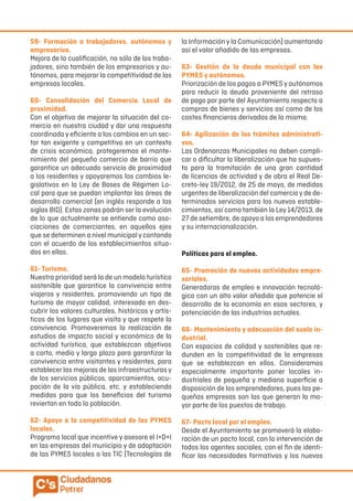 59- Formación a trabajadores, autónomos y
empresarios.
Mejora de la cualificación, no sólo de los traba-
jadores, sino también de los empresarios y au-
tónomos, para mejorar la competitividad de las
empresas locales.
60- Consolidación del Comercio Local de
proximidad.
Con el objetivo de mejorar la situación del co-
mercio en nuestra ciudad y dar una respuesta
coordinada y eficiente a los cambios en un sec-
tor tan exigente y competitivo en un contexto
de crisis económica, protegeremos el mante-
nimiento del pequeño comercio de barrio que
garantice un adecuado servicio de proximidad
a los residentes y apoyaremos los cambios le-
gislativos en la Ley de Bases de Régimen Lo-
cal para que se puedan implantar las áreas de
desarrollo comercial (en inglés responde a las
siglas BID). Estas zonas podrán ser la evolución
de lo que actualmente se entiende como aso-
ciaciones de comerciantes, en aquellos ejes
que se determinen a nivel municipalycontando
con el acuerdo de los establecimientos situa-
dos en ellas.
61- Turismo.
Nuestra prioridad será la de un modelo turístico
sostenible que garantice la convivencia entre
viajeros y residentes, promoviendo un tipo de
turismo de mayor calidad, interesado en des-
cubrir los valores culturales, históricos y artís-
ticos de los lugares que visita y que respete la
convivencia. Promoveremos la realización de
estudios de impacto social y económico de la
actividad turística, que establezcan objetivos
a corto, medio y largo plazo para garantizar la
convivencia entre visitantes y residentes, para
establecer las mejoras de las infraestructuras y
de los servicios públicos, aparcamientos, ocu-
pación de la vía pública, etc. y estableciendo
medidas para que los beneficios del turismo
reviertan en toda la población.
62- Apoyo a la competitividad de las PYMES
locales.
Programa local que incentive y asesore el I+D+I
en las empresas del municipio y de adaptación
de las PYMES locales a las TIC (Tecnologías de
la Información y la Comunicación) aumentando
así el valor añadido de las empresas.
63- Gestión de la deuda municipal con las
PYMES y autónomos.
Priorización de los pagos a PYMES y autónomos
para reducir la deuda proveniente del retraso
de pago por parte del Ayuntamiento respecto a
compras de bienes y servicios así como de los
costes financieros derivados de la misma.
64- Agilización de los trámites administrati-
vos.
Las Ordenanzas Municipales no deben compli-
car o dificultar la liberalización que ha supues-
to para la tramitación de una gran cantidad
de licencias de actividad y de obra el Real De-
creto-ley 19/2012, de 25 de mayo, de medidas
urgentes de liberalización del comercio y de de-
terminados servicios para los nuevos estable-
cimientos, así como también la Ley 14/2013, de
27 de setiembre, de apoyo a los emprendedores
y su internacionalización.
Políticas para el empleo.
65- Promoción de nuevas actividades empre-
sariales.
Generadoras de empleo e innovación tecnoló-
gica con un alto valor añadido que potencie el
desarrollo de la economía en esos sectores, y
potenciación de las industrias actuales.
66- Mantenimiento y adecuación del suelo in-
dustrial.
Con espacios de calidad y sostenibles que re-
dunden en la competitividad de la empresas
que se establezcan en ellos. Consideramos
especialmente importante poner locales in-
dustriales de pequeña y mediana superficie a
disposición de los emprendedores, pues las pe-
queñas empresas son las que generan la ma-
yor parte de los puestos de trabajo.
67- Pacto local por el empleo.
Desde el Ayuntamiento se promoverá la elabo-
ración de un pacto local, con la intervención de
todos los agentes sociales, con el fin de identi-
ficar las necesidades formativas y los nuevos
 
