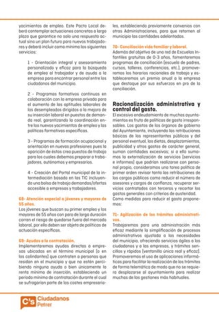 yacimientos de empleo. Este Pacto Local de-
berá contemplar actuaciones concretas a largo
plazo que garantice no solo una respuesta ac-
tual sino un plan futuro para nuevos trabajado-
res y deberá incluir como mínimo los siguientes
servicios:
1 - Orientación integral y asesoramiento
personalizado y eficaz para la búsqueda
de empleo al trabajador y de ayuda a la
empresa para encontrar personal entre los
ciudadanos del municipio.
2 - Programas formativos continuos en
colaboración con la empresa privada para
el aumento de las aptitudes laborales de
los desempleados dirigidos a la mejora de
su inserción laboral en puestos de deman-
da real, garantizando la coordinación en-
tre los nuevos yacimientos de empleo y las
políticas formativas específicas.
3 - Programas de formación ocupacional y
orientación en nuevas profesiones pues la
aparición de éstas crea puestos de trabajo
para los cuales debemos preparar a traba-
jadores, autónomos y empresarios.
4 - Creación del Portal municipal de la in-
termediación basado en las TIC incluyen-
do una bolsa de trabajo demandas/ofertas
accesible a empresas y trabajadores.
68- Atención especial a jóvenes y mayores de
55 años.
Los jóvenes que buscan su primer empleo y los
mayores de 55 años con paro de larga duración
corren el riesgo de quedarse fuera del mercado
laboral, por ello deben ser objeto de políticas de
actuación específicas.
69- Ayudas a la contratación.
Implementaremos ayudas directas a empre-
sas ubicadas en el término municipal (o en
los colindantes) que contraten a personas que
residan en el municipio y que no estén perci-
biendo ninguna ayuda o bien únicamente la
renta mínima de inserción, estableciendo un
período mínimo de contratación durante el cual
se sufragarían parte de los costes empresaria-
les, estableciendo previamente convenios con
otras Administraciones, para que retornen al
municipio las cantidades adelantadas.
70- Conciliación vida familiar y laboral.
Además del objetivo de una red de Escuelas In-
fantiles gratuitas de 0-3 años, fomentaremos
programas de conciliación (escuela de padres,
cursos, talleres, conferencias, etc.), promove-
remos los horarios racionales de trabajo y es-
tableceremos un premio anual a la empresa
que destaque por sus esfuerzos en pro de la
conciliación.
Racionalización administrativa y
control del gasto.
El excesivo endeudamiento de muchos ayunta-
mientos es fruto de políticas de gasto irrespon-
sables. Los gastos de los órganos de gobierno
del Ayuntamiento, incluyendo las retribuciones
básicas de los representantes públicos y del
personal eventual, las dietas, desplazamientos,
publicidad y otros gastos de carácter general,
suman cantidades excesivas; si a ello suma-
mos la externalización de servicios (servicios
e informes) que podrían realizarse con perso-
nal propio, consideramos una tarea política de
primer orden revisar tanto las retribuciones de
los cargos públicos como reducir el número de
asesores y cargos de confianza, recuperar ser-
vicios contratados con terceros y recortar los
gastos generales con criterios de austeridad.
Como medidas para reducir el gasto propone-
mos:
71- Agilización de los trámites administrati-
vos.
Trabajaremos para una administración más
eficaz mediante la simplificación de procesos
administrativos ajustada a las necesidades
del municipio, ofreciendo servicios ágiles a los
ciudadanos y a las empresas, y trámites sen-
cillos y rápidos (ventanilla única real y eficaz).
Promoveremos el uso de aplicaciones informá-
ticas para facilitar la realización de los trámites
de forma telemática de modo que no se requie-
ra desplazarse al ayuntamiento para realizar
muchas de las gestiones más habituales.
 