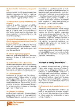 72- Control de las desviaciones presupuesta-
rias.
Implantación del control semestral de las des-
viaciones presupuestarias por área municipal,
valorando los beneficios económicos y sociales
de las acciones origen de las desviaciones.
73- Gestión de los edificios y patrimonio mu-
nicipales.
Auditoría de gestión, eficiencia y rentabilidad
de los edificios y patrimonio municipales y de
sus equipamientos; promoveremos la utiliza-
ción de la energía solar así como la ilumina-
ción por luz led que suponen apostar por una
economía social y medioambientalmente más
sostenible y ecológica.
74- Supresión de los privilegios de los cargos
electos que supongan gastos superfluos a las
arcas municipales.
En particular el de coches oficiales, chofer, es-
coltas, etc., limitándose únicamente a los ca-
sos imprescindibles y que deberán justificarse
y aprobarse en Pleno.
75- Eliminar el gasto en propaganda.
Eliminar el gasto en propaganda y limitar se-
veramente el gasto en publicidad, informes y
protocolo.
76- Gestión eficaz de las subvenciones.
Estableceremos normas claras y estrictas so-
bre la concesión de subvenciones en base a la
utilidad social de las mismas, garantizando la
fiscalización previa del motivo de subvención.
77- Limitación salarial.
Los salarios de los cargos electos, asesores y
cargos de confianza deberán fijarse en función
de la responsabilidad de cada cargo teniendo
en cuenta datos como: población, presupuesto,
industrias existentes, nivel de deuda, etc. Para
nosotros los salarios máximos marcados por
ley son eso, máximos, no los que se tienen que
aplicar sistemáticamente.
78- Empresas municipales.
Reduciremos al mínimo las empresas munici-
pales en base a criterios de eficacia y rentabi-
lidad. La participación ciudadana en la gestión
municipal no se garantiza mediante la multi-
plicación de órganos de participación que se
interponen entre los ciudadanos y las autori-
dades, sino mediante la rendición de cuentas
y el diálogo directo entre las autoridades y los
ciudadanos. Promoveremos un cambio de le-
gislación para que las empresas municipales
estén sometidas al control y fiscalización de
Secretaría e Intervención municipales.
79- Interoperabilidad y Smart-city.
Potenciar la interoperabilidad para el trabajo
conjunto de las instituciones implicadas man-
teniendo los diferentes perfiles individuales
de las persones usuarias y la smart-city, utili-
zando las tecnologías digitales para mejorar el
rendimiento y bienestar, para reducir costes y
consumo de recursos así como la participación
más efectiva y activa con la ciudadanía, res-
pondiendo más rápidamente a la ciudad y los
desafíos que se plantean.
80- Concesiones Administrativas.
Revisión y control como mínimo cada tres años
de la calidad del servicio y del cumplimiento de
las cláusulas de los Servicios en régimen de
Concesión Administrativa.
Autonomía local y financiación.
La necesaria independencia de la Adminis-
tración Local empieza por una suficiencia fi-
nanciera que no la haga dependiente de sub-
venciones de las Comunidades Autónomas o
del Estado para sus actuaciones ordinarias e
inversiones a corto plazo. Hasta alcanzar esta
suficiencia financiera, trabajaremos para que
las subvenciones no sean finalistas pues quien
mejor conoce las necesidades de un municipio
es su equipo municipal.
81- Disminución de la presión fiscal munici-
pal.
Congelación de la cuota efectiva del IBI y en los
casos en que sea posible, una rebaja progresi-
va de los tipos para absorber los incrementos
de valores catastrales establecidos en plena
burbuja inmobiliaria.
 