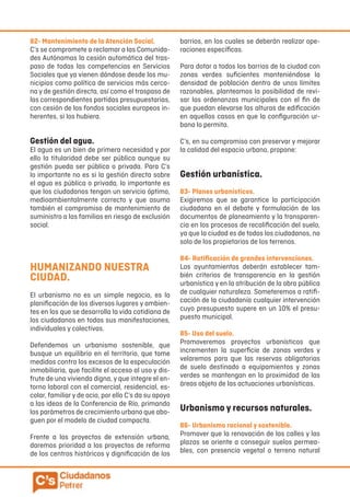 82- Mantenimiento de la Atención Social.
C’s se compromete a reclamar a las Comunida-
des Autónomas la cesión automática del tras-
paso de todas las competencias en Servicios
Sociales que ya vienen dándose desde los mu-
nicipios como política de servicios más cerca-
na y de gestión directa, así como el traspaso de
las correspondientes partidas presupuestarias,
con cesión de los fondos sociales europeos in-
herentes, si los hubiera.
Gestión del agua.
El agua es un bien de primera necesidad y por
ello la titularidad debe ser pública aunque su
gestión pueda ser pública o privada. Para C’s
lo importante no es si la gestión directa sobre
el agua es pública o privada, lo importante es
que los ciudadanos tengan un servicio óptimo,
medioambientalmente correcto y que asuma
también el compromiso de mantenimiento de
suministro a las familias en riesgo de exclusión
social.
HUMANIZANDO NUESTRA
CIUDAD.
El urbanismo no es un simple negocio, es la
planificación de los diversos lugares y ambien-
tes en los que se desarrolla la vida cotidiana de
los ciudadanos en todas sus manifestaciones,
individuales y colectivas.
Defendemos un urbanismo sostenible, que
busque un equilibrio en el territorio, que tome
medidas contra los excesos de la especulación
inmobiliaria, que facilite el acceso al uso y dis-
frute de una vivienda digna, y que integre el en-
torno laboral con el comercial, residencial, es-
colar, familiar y de ocio, por ello C’s da su apoyo
a las ideas de la Conferencia de Río, primando
los parámetros de crecimiento urbano que abo-
guen por el modelo de ciudad compacta.
Frente a los proyectos de extensión urbana,
daremos prioridad a los proyectos de reforma
de los centros históricos y dignificación de los
barrios, en los cuales se deberán realizar ope-
raciones específicas.
Para dotar a todos los barrios de la ciudad con
zonas verdes suficientes manteniéndose la
densidad de población dentro de unos límites
razonables, planteamos la posibilidad de revi-
sar las ordenanzas municipales con el fin de
que puedan elevarse las alturas de edificación
en aquellos casos en que la configuración ur-
bana lo permita.
C’s, en su compromiso con preservar y mejorar
la calidad del espacio urbano, propone:
Gestión urbanística.
83- Planes urbanísticos.
Exigiremos que se garantice la participación
ciudadana en el debate y formulación de los
documentos de planeamiento y la transparen-
cia en los procesos de recalificación del suelo,
ya que la ciudad es de todos los ciudadanos, no
solo de los propietarios de los terrenos.
84- Ratificación de grandes intervenciones.
Los ayuntamientos deberán establecer tam-
bién criterios de transparencia en la gestión
urbanística y en la atribución de la obra pública
de cualquier naturaleza. Someteremos a ratifi-
cación de la ciudadanía cualquier intervención
cuyo presupuesto supere en un 10% el presu-
puesto municipal.
85- Uso del suelo.
Promoveremos proyectos urbanísticos que
incrementen la superficie de zonas verdes y
velaremos para que las reservas obligatorias
de suelo destinado a equipamientos y zonas
verdes se mantengan en la proximidad de las
áreas objeto de las actuaciones urbanísticas.
Urbanismo y recursos naturales.
86- Urbanismo racional y sostenible.
Promover que la renovación de las calles y las
plazas se oriente a conseguir suelos permea-
bles, con presencia vegetal o terreno natural
 