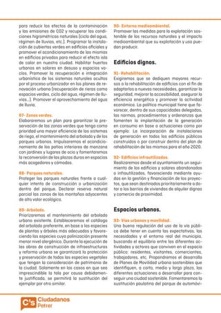 para reducir los efectos de la contaminación
y las emisiones de CO2 y recuperar las condi-
ciones higrométricas naturales (ciclo del agua,
régimen de lluvias, etc.). Programar la instala-
ción de cubiertas verdes en edificios oficiales y
promover el acondicionamiento de las mismas
en edificios privados para reducir el efecto isla
de calor en nuestra ciudad. Habilitar huertos
urbanos en solares en desuso y espacios va-
cíos. Promover la recuperación e integración
urbanística de los sistemas naturales ocultos
por el proceso urbanizador en los planes de re-
novación urbana (recuperación de rieras como
espacios verdes, ciclo del agua, régimen de llu-
vias…). Promover el aprovechamiento del agua
de lluvia.
87- Zonas verdes.
Elaboraremos un plan para garantizar la pre-
servación de las zonas verdes que tenga como
prioridad una mayor eficiencia de los sistemas
de riego, el mantenimiento del arbolado y de los
parques urbanos. Impulsaremos el acondicio-
namiento de los patios interiores de manzana
con jardines y lugares de ocio y fomentaremos
la reconversión de las plazas duras en espacios
más acogedores y cómodos.
88- Parques naturales.
Proteger los parques naturales frente a cual-
quier intento de construcción o urbanización
dentro del parque. Declarar reserva natural
parcial las zonas de las montañas adyacentes
de alto valor ecológico.
89- Arbolado.
Priorizaremos el mantenimiento del arbolado
urbano existente. Estableceremos el catálogo
del arbolado preferente, en base a las especies
de plantas y árboles más adecuados y favore-
ciendo las especies cuya polinización presente
menor nivel alergénico. Durante la ejecución de
las obras de construcción de infraestructuras
y reforma urbana se garantizará la protección
y preservación de todas las especies vegetales
que tengan la consideración de patrimonio de
la ciudad. Solamente en los casos en que sea
imprescindible la tala por causa debidamen-
te justificada, se permitirá la sustitución del
ejemplar por otro similar.
90- Entorno medioambiental.
Promover las medidas para la explotación sos-
tenible de los recursos naturales y el impacto
medioambiental que su explotación y uso pue-
dan producir.
Edificios dignos.
91- Rehabilitación.
Exigiremos que se dediquen mayores recur-
sos a la rehabilitación de edificios con el fin de
adaptarlos a nuevas necesidades, garantizar la
seguridad, mejorar la accesibilidad, asegurar la
eficiencia energética y promover la actividad
económica. La política municipal tiene que fa-
vorecer, dentro de sus capacidades delegadas,
las normas, procedimientos y ordenanzas que
fomenten la implantación de la generación
en consumo en base a actuaciones como por
ejemplo: La incorporación de instalaciones
de generación en todos los edificios públicos
construidos o por construir dentro del plan de
rehabilitación de los mismos para el año 2020.
92- Edificios infrautilizados.
Realizaremos desde el ayuntamiento un segui-
miento de los edificios y solares abandonados
o infrautilizados, favoreciendo mediante ayu-
das en la gestión y financiación de los proyec-
tos, que sean destinados prioritariamente a do-
tar a los barrios de viviendas de alquiler dignas
y comercio de proximidad.
Espacios urbanos.
93- Vías urbanas y movilidad.
Una buena regulación del uso de la vía públi-
ca debe tener en cuenta las expectativas, las
necesidades y el entorno real del municipio,
buscando el equilibrio entre las diferentes ac-
tividades y actores que conviven en el espacio
público: residentes, visitantes, comerciantes,
trabajadores, etc. Propondremos el desarrollo
de Planes de Movilidad urbana sostenibles que
identifiquen, a corto, medio y largo plazo, las
diferentes actuaciones a desarrollar para con-
seguir una ciudad sostenible. Fomentaremos la
sustitución paulatina del parque de automóvi-
 