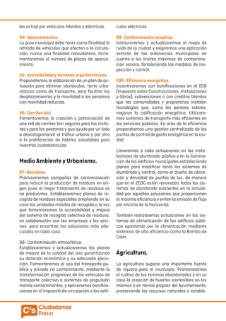les actual por vehículos híbridos y eléctricos.
94- Aparcamientos.
La grúa municipal debe tener como finalidad la
retirada de vehículos que afecten a la circula-
ción, nunca una finalidad recaudatoria. Incre-
mentaremos el número de plazas de aparca-
miento.
95- Accesibilidad y barreras arquitectónicas.
Propondremos la elaboración de un plan de ac-
tuación para eliminar obstáculos, tanto urba-
nísticos como de transporte, para facilitar los
desplazamientos y la movilidad a las personas
con movilidad reducida.
96- Carriles bici.
Fomentaremos la creación y potenciación de
una red de carriles bici seguros para los ciclis-
tas y para los peatones y que ayude por un lado
a descongestionar el tráfico urbano y por otro
a la proliferación de hábitos saludables para
nuestros ciudadanos/as.
Medio Ambiente y Urbanismo.
97- Residuos.
Promoveremos campañas de concienciación
para reducir la producción de residuos en ori-
gen pues el mejor tratamiento de residuos es
no producirlos. Estableceremos planes de re-
cogida de residuos especiales ampliando en su
caso las unidades móviles de recogida a la vez
que fomentaremos la accesibilidad y mejora
del sistema de recogida selectiva de residuos,
en colaboración con las empresas y los veci-
nos, para encontrar las soluciones más ade-
cuadas en cada caso.
98- Contaminación atmosférica.
Estableceremos y actualizaremos los planes
de mejora de la calidad del aire garantizando
su dotación económica y su adecuada ejecu-
ción. Fomentaremos el uso del transporte pú-
blico y privado no contaminante, mediante la
transformación progresiva de los vehículos de
transporte colectivo a sistemas de propulsión
menos contaminantes, y aplicaremos bonifica-
ciones en el impuesto de circulación a los vehí-
culos eléctricos.
99- Contaminación acústica.
Instauraremos y actualizaremos el mapa de
ruido de la ciudad y exigiremos una aplicación
estricta de las ordenanzas municipales en
cuanto a los límites máximos de contamina-
ción sonora, fortaleciendo las medidas de ins-
pección y control.
100- Eficiencia energética.
Incentivaremos con bonificaciones en el ICIO
(Impuesto sobre Construcciones, Instalaciones
y Obras), subvenciones o con créditos blandos
que las comunidades y propietarios instalen
tecnologías que, como los paneles solares,
mejoran la calificación energética. Utilizare-
mos sistemas de transporte más eficientes en
los servicios públicos. En aras de la eficiencia
propondremos una gestión centralizada de los
puntos de control de gasto energético en la ciu-
dad.
Llevaremos a cabo actuaciones en las insta-
laciones de alumbrado público y en la ilumina-
ción de los edificios municipales estableciendo
planes para modificar tanto los sistemas de
alumbrado y control, como el diseño de ubica-
ción y densidad de puntos de luz, de manera
que en el 2030 estén renovados todos los sis-
temas de alumbrado existentes en la actuali-
dad por aquellas soluciones que proporcionen
la máxima eficiencia y eviten la emisión de flujo
por encima de la horizontal.
También realizaremos actuaciones en los sis-
temas de climatización de los edificios públi-
cos apostando por la climatización mediante
sistemas de alta eficiencia como la Bomba de
Calor.
Agricultura.
La agricultura supone una importante fuente
de riqueza para el municipio. Promoveremos
el cultivo de los terrenos abandonados y en su
caso la creación de huertos sostenibles en los
mismos o en tierras propias del Ayuntamiento,
preservando los recursos naturales y estable-
 
