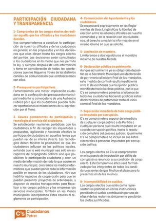PARTICIPACIÓN CIUDADANA
YTRANSPARENCIA
1- Compromiso de los cargos electos de reali-
zar aquello que los afiliados y los ciudadanos
decidan.
Nos comprometemos a canalizar la participa-
ción de nuestros afiliados y de los ciudadanos
en general, en las propuestas y en las decisio-
nes que ellos eleven hasta los cargos electos
del partido. Las decisiones serán consultadas
a los ciudadanos en la media que nos permita
la ley, y siempre después de una información
y toma en consideración de todas las aporta-
ciones que nos lleguen a través de los distintos
canales de comunicación que estableceremos
con ellos.
2- Presupuestos participativos.
Fomentaremos una mayor implicación ciuda-
dana en la confección del presupuesto munici-
pal mediante la convocatoria de una Audiencia
Pública para que los ciudadanos puedan reali-
zar aportaciones al mismo antes de su aproba-
ción por el Pleno.
3- Cauces permanentes de participación y
tecnología al servicio del ciudadano.
Se establecerán reuniones periódicas con los
ciudadanos a fin de recoger las inquietudes y
propuestas, agilizando y haciendo efectiva la
participación ciudadana en aquellos temas que
puedan ser de su interés directo. Las tecnolo-
gías deben facilitar la posibilidad de que los
ciudadanos influyan en las políticas locales,
evitando que la web municipal sea sólo un es-
caparate de propaganda política sino que po-
sibiliten la participación ciudadana y sean un
medio de información de todo lo que ocurre en
nuestro municipio; crearemos los medios infor-
máticos que puedan poner toda la información
posible en manos de los ciudadanos. Hay que
habilitar espacios de cooperación para que se
puedan presentar proyectos de ordenanzas, y
disponer de medios transparentes para fisca-
lizar a los cargos públicos y las empresas y/o
servicios municipales. También en los Plenos
municipales, incorporando estos cauces al re-
glamento de participación.
4- Comunicación del Ayuntamiento y los
ciudadanos.
Se reconocerá expresamente en los Regla-
mentos de Usos Lingüísticos la libertad de
elección entre los idiomas oficiales en nuestra
comunidad y, en la relación con los ciudada-
nos, el derecho a recibir la información en el
mismo idioma en que se solicite.
5- Limitación de mandato.
Limitaremos a dos legislaturas el mandato
máximo de nuestro Alcalde.
6- Declaración pública de patrimonio.
Aunque actualmente ya es obligatorio deposi-
tar en la Secretaría Municipal una declaración
de patrimonio al inicio y final de los mandatos,
esta medida de control resulta insuficiente
ante la desconfianza que la opinión pública
manifiesta hacia la clase política, por lo que
C’s se compromete a ponerlas al alcance de
todos los ciudadanos haciendo públicas éstas
declaraciones de patrimonio tanto al inicio
como al final de los mandatos.
7- Separación inmediata de todo cargo públi-
co imputado por corrupción.
C’s se compromete a separar de inmediato
de cualquier cargo público o de Partido a
cualquier persona que resulte imputada en un
caso de corrupción política, hasta la resolu-
ción completa del proceso judicial. Igualmente
C’s se compromete a no incluir en sus listas
electorales a personas imputadas por corrup-
ción política.
Los cargos electos de C’s se comprometen
en el supuesto de imputación por delito de
corrupción a renunciar a su condición de cargo
electo. Este Compromiso ético será formali-
zado por los integrantes de todas las candi-
daturas antes de que finalice el plazo para la
presentación de las mismas.
8- Incompatibilidad de sueldos.
Los cargos electos que estén como repre-
sentantes políticos en varias instituciones
percibirán el sueldo o retribución por una de
ellas y de las restantes únicamente percibirán
las dietas justificadas.
 
