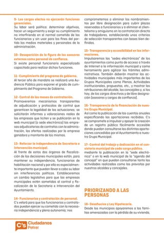 9- Los cargos electos no ejercerán funciones
gerenciales.
Su labor será política: determinar objetivos,
hacer un seguimiento y exigir su cumplimiento
no interfiriendo en el normal cometido de los
funcionarios y sin usar para los fines del par-
tido los medios materiales y personales de la
administración.
10- Desaparición de la figura de los asesores
externos como personal de confianza.
Si existe personal funcionario especializado
capacitado para realizar dichas funciones.
11- Cumplimiento del programa de gobierno.
Al tercer año de mandato se realizará una Au-
diencia Pública para exponer el grado de cum-
plimiento del Programa de Gobierno.
12- Control de las mesas de contratación.
Promoveremos mecanismos transparentes
de adjudicación y protocolos de control que
garanticen la legalidad de las actuaciones; se
solicitarán informes y valoraciones reales de
las empresas que liciten y se publicarán en la
web municipal (o sede electrónica) las empre-
sas adjudicatarias de contratos con la adminis-
tración, las ofertas realizadas por la empresa
ganadora y montante de los mismos.
13- Reforzar la independencia de Secretaría e
Intervención municipal.
Al frente de estos dos órganos de fiscaliza-
ción de las decisiones municipales están, para
mantener su independencia, funcionarios de
habilitación nacional y por ello es especialmen-
te importante que puedan llevar a cabo su labor
sin interferencias políticas. Estableceremos
un cambio legislativo para que las empresas
municipales estén sometidas al control y fis-
calización de la Secretaria e Intervención del
Ayuntamiento.
14- Funcionarios y contratación de personal.
C’s velará para que los funcionarios y contrata-
dos puedan ejercer su cometido con la necesa-
ria independencia y plena autonomía; nos
comprometemos a eliminar los nombramien-
tos por libre designación para cubrir plazas
reservadas a funcionarios y a eliminar el clien-
telismo y amiguismo en la contratación directa
de trabajadores, estableciendo unos criterios
de selección transparentes con bases bien de-
finidas.
15- Transparencia y accesibilidad en las infor-
maciones.
Impulsaremos las “sedes electrónicas” de los
ayuntamientos como punto de acceso a través
de Internet a la información municipal y como
herramienta para agilizar los trámites admi-
nistrativos. También deberán mostrar las ac-
tividades municipales más importantes de los
Grupos Municipales como Plenos, Actividades
institucionales, propuestas, etc., y mostrar las
retribuciones del alcalde, los concejales y, si los
hay, de los cargos directivos y de libre designa-
ción (asesores y cargos de confianza).
16- Transparencia de la financiación de nues-
tro Grupo Municipal.
Así como la publicación de las cuentas anuales
especificando las aportaciones recibidas. C’s
se compromete a impulsar y apoyar la creación
de un registro público fácilmente accesible
donde puedan consultarse las distintas aporta-
ciones concedidas por el Ayuntamiento a nues-
tro Grupo Municipal.
17- Control del trabajo y dedicación en el con-
sistorio municipal de cada cargo público.
mediante la publicación en la “sede electró-
nica” o en la web municipal de la “agenda del
concejal” en que puedan consultarse tanto las
actividades realizadas como las previstas por
nuestros alcaldes y concejales.
PRIORIZANDO A LAS
PERSONAS
18- Desahucios y Ley Hipotecaria.
Desde los municipios apoyaremos a las fami-
lias amenazadas con la pérdida de su vivienda,
 