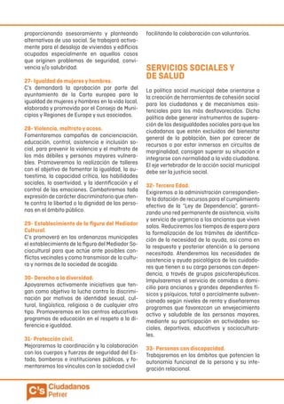 proporcionando asesoramiento y planteando
alternativas de uso social. Se trabajará activa-
mente para el desalojo de viviendas y edificios
ocupados especialmente en aquellos casos
que originen problemas de seguridad, convi-
vencia y/o salubridad.
27- Igualdad de mujeres y hombres.
C’s demandará la aprobación por parte del
ayuntamiento de la Carta europea para la
igualdad de mujeres y hombres en la vida local,
elaborada y promovida por el Consejo de Muni-
cipios y Regiones de Europa y sus asociados.
28- Violencia, maltrato y acoso.
Fomentaremos campañas de concienciación,
educación, control, asistencia e inclusión so-
cial, para prevenir la violencia y el maltrato de
los más débiles y personas mayores vulnera-
bles. Promoveremos la realización de talleres
con el objetivo de fomentar la igualdad, la au-
toestima, la capacidad crítica, las habilidades
sociales, la asertividad, y la identificación y el
control de las emociones. Combatiremos toda
expresión de carácter discriminatorio que aten-
te contra la libertad o la dignidad de las perso-
nas en el ámbito público.
29- Establecimiento de la figura del Mediador
Cultural.
C’s promoverá en las ordenanzas municipales
el establecimiento de la figura del Mediador So-
ciocultural para que actúe ante posibles con-
flictos vecinales y como transmisor de la cultu-
ra y normas de la sociedad de acogida.
30- Derecho a la diversidad.
Apoyaremos activamente iniciativas que ten-
gan como objetivo la lucha contra la discrimi-
nación por motivos de identidad sexual, cul-
tural, lingüística, religiosa o de cualquier otro
tipo. Promoveremos en los centros educativos
programas de educación en el respeto a la di-
ferencia e igualdad.
31- Protección civil.
Mejoraremos la coordinación y la colaboración
con los cuerpos y fuerzas de seguridad del Es-
tado, bomberos e instituciones públicas, y fo-
mentaremos los vínculos con la sociedad civil
facilitando la colaboración con voluntarios.
SERVICIOS SOCIALES Y
DE SALUD
La política social municipal debe orientarse a
la creación de herramientas de cohesión social
para los ciudadanos y de mecanismos asis-
tenciales para los más desfavorecidos. Dicha
política debe generar instrumentos de supera-
ción de las desigualdades sociales para que los
ciudadanos que estén excluidos del bienestar
general de la población, bien por carecer de
recursos o por estar inmersos en circuitos de
marginalidad, consigan superar su situación e
integrarse con normalidad a la vida ciudadana.
El eje vertebrador de la acción social municipal
debe ser la justicia social.
32- Tercera Edad.
Exigiremos a la administración correspondien-
te la dotación de recursos para el cumplimiento
efectivo de la “Ley de Dependencia”, garanti-
zando una red permanente de asistencia, visita
y servicio de urgencia a los ancianos que viven
solos. Reduciremos los tiempos de espera para
la formalización de los trámites de identifica-
ción de la necesidad de la ayuda, así como en
la respuesta y posterior atención a la persona
necesitada. Atenderemos las necesidades de
asistencia y ayuda psicológica de los cuidado-
res que tienen a su cargo personas con depen-
dencia, a través de grupos psicoterapéuticos.
Impulsaremos el servicio de comidas a domi-
cilio para ancianos y grandes dependientes fí-
sicos y psíquicos, total o parcialmente subven-
cionado según niveles de renta y diseñaremos
programas que favorezcan un envejecimiento
activo y saludable de las personas mayores,
mediante su participación en actividades so-
ciales, deportivas, educativas y sociocultura-
les.
33- Personas con discapacidad.
Trabajaremos en los ámbitos que potencien la
autonomía funcional de la persona y su inte-
gración relacional.
 