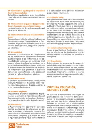 34- Facilitaremos ayudas para la adaptación
de viviendas adaptadas.
Se facilitarán ayudas tanto a sus necesidades
como a los servicios complementarios que ne-
cesitan.
35- Promoveremos la igualdad de oportunida-
des en el acceso a los puestos de trabajo.
Mediante la dotación de medios materiales y el
fomento del teletrabajo.
36- Promoveremos la figura del Asistente Per-
sonal.
De acuerdo con la Declaración de los Derechos
de las Personas con Discapacidad de la ONU,
con el fin de garantizar un mayor grado de au-
tonomía de las personas, asegurando una ma-
yor eficiencia.
37- Accesibilidad.
Velaremos y facilitaremos el cumplimiento
de las normativas de accesibilidad mediante
ayudas dirigidas a los particulares, a las co-
munidades de vecinos y a los comercios. En el
espacio urbano impulsaremos acciones para
garantizar la accesibilidad universal, mediante
el establecimiento de normativas de obligato-
rio cumplimiento que garanticen la supresión
de barreras arquitectónicas en los accesos al
transporte y a las instalaciones públicas.
38- Asistencia social.
El asistente social colaborando con la policía
local y las Asociaciones de Vecinos, podrá valo-
rar mejor las necesidades de cada persona y a
la vez controlar la picaresca.
39- Violencia de género.
Impulsaremos programas específicos de pro-
tección, seguimiento e inserción socio-laboral
de mujeres sometidas a situaciones de violen-
cia o de explotación (familiar, laboral o sexual).
40- Voluntariado.
El Ayuntamiento debe coordinar los esfuerzos
con las asociaciones de voluntariado sin so-
lapar actuaciones ni malgastar recursos. Fo-
mentaremos el voluntariado y asociacionismo
promoviendo campañas que pongan en valor
la figura del voluntario y que animen también
a la participación de las personas mayores en
programas de voluntariado.
41- Exclusión social.
Para prevenir la exclusión social impulsaremos
la elaboración de un Plan de Inclusión para
Erradicar la Pobreza, especialmente entre la
población infantil, que incluya la coordinación
de políticas sociales. Incrementaremos la do-
tación de recursos destinados a becas-come-
dor para niños en edad escolar y reforzaremos
económicamente las partidas destinadas a la
autonomía personal de los colectivos más des-
favorecidos, con especial interés en el funcio-
namiento de centros específicos, programas
asistenciales y programas de respiro familiar.
42- Atención a los inmigrantes.
Desde el ayuntamiento facilitaremos la inte-
gración efectiva de los inmigrantes estable-
ciendo servicios municipales de atención al
inmigrante.
43- Drogadicción.
Potenciaremos los programas de prevención
del alcoholismo y cualquier otro tipo de droga-
dicción, especialmente entre los más jóvenes,
mediante campañas específicas en los centros
educativos. Prestaremos atención a nuevos
problemas de adicciones y dependencias a tra-
vés de programas específicos.
CULTURA, EDUCACIÓN,
DEPORTE Y OCIO
La cultura y el conocimiento constituyen los
pilares básicos para el desarrollo de los ciuda-
danos y el progreso armónico de una sociedad
que quiera ser libre, justa y solidaria. La cultura
la hacen las personas y no la administración.
Las políticas en el ámbito de promoción cultural
nunca deben obedecer a una estrategia para la
consecución de objetivos políticos ni tener una
voluntad homogeneizadora. Al contrario, deben
fomentar las diferentes manifestaciones cultu-
rales desde el respeto y sin dirigismo político.
 